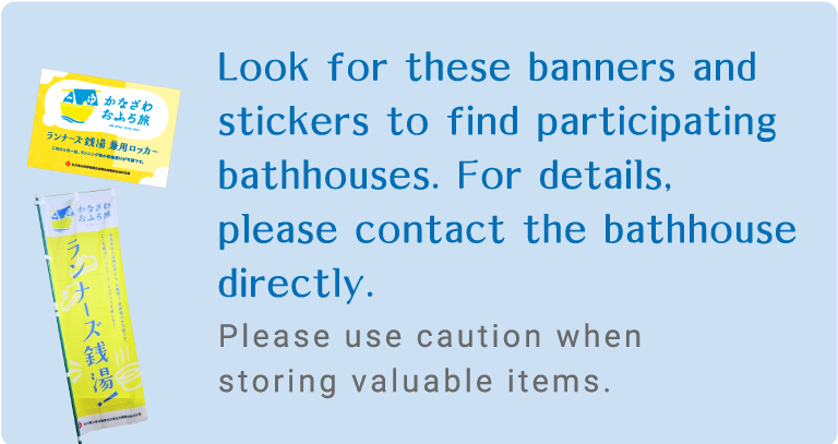 Look for these banners and stickers to find participating bathhouses.
For details, please contact the bathhouse directly.
Please use caution when storing valuable items.